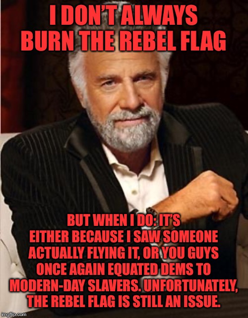 Why I burn the Confederate flag. | I DON’T ALWAYS BURN THE REBEL FLAG BUT WHEN I DO: IT’S EITHER BECAUSE I SAW SOMEONE ACTUALLY FLYING IT, OR YOU GUYS ONCE AGAIN EQUATED DEMS  | image tagged in i don't always,confederate flag,rebel flag,civil war,confederacy,confederate | made w/ Imgflip meme maker