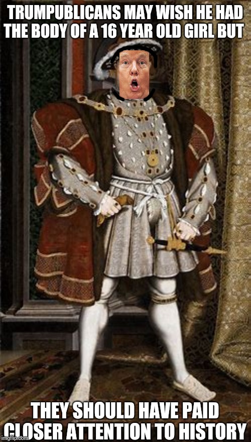 Exactly How Many Members Of Henry's Court Did He Have Executed?  I Forget. | TRUMPUBLICANS MAY WISH HE HAD THE BODY OF A 16 YEAR OLD GIRL BUT; THEY SHOULD HAVE PAID CLOSER ATTENTION TO HISTORY | image tagged in memes,trump unfit unqualified dangerous,impeach trump,greta thunberg,liar in chief,lock him up | made w/ Imgflip meme maker