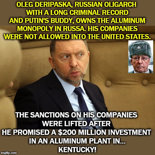 Moscow Mitch is for sale. | OLEG DERIPASKA, RUSSIAN OLIGARCH 
WITH A LONG CRIMINAL RECORD AND PUTIN'S BUDDY, OWNS THE ALUMINUM MONOPOLY IN RUSSA. HIS COMPANIES WERE NOT ALLOWED INTO THE UNITED STATES. THE SANCTIONS ON HIS COMPANIES 
WERE LIFTED AFTER 
HE PROMISED A $200 MILLION INVESTMENT 
IN AN ALUMINUM PLANT IN...
KENTUCKY! | image tagged in oleg deripaska criminal oligarch and putin confidant,putin,mitch mcconnell,bribery,kentucky | made w/ Imgflip meme maker