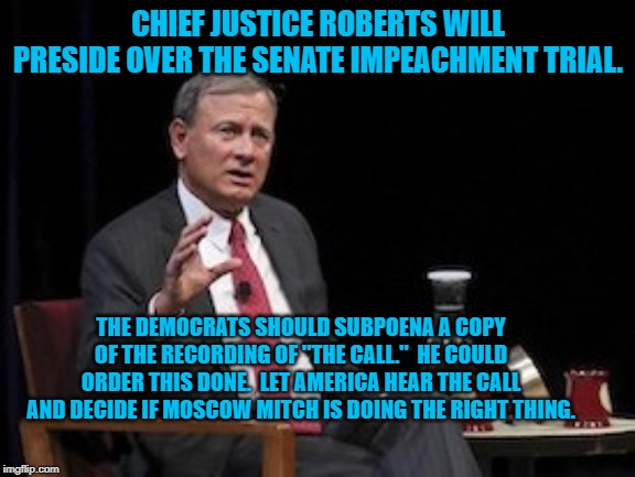 s Chief Justice Roberts SCOTUS | CHIEF JUSTICE ROBERTS WILL PRESIDE OVER THE SENATE IMPEACHMENT TRIAL. THE DEMOCRATS SHOULD SUBPOENA A COPY OF THE RECORDING OF "THE CALL."  HE COULD ORDER THIS DONE.  LET AMERICA HEAR THE CALL AND DECIDE IF MOSCOW MITCH IS DOING THE RIGHT THING. | image tagged in s chief justice roberts scotus | made w/ Imgflip meme maker