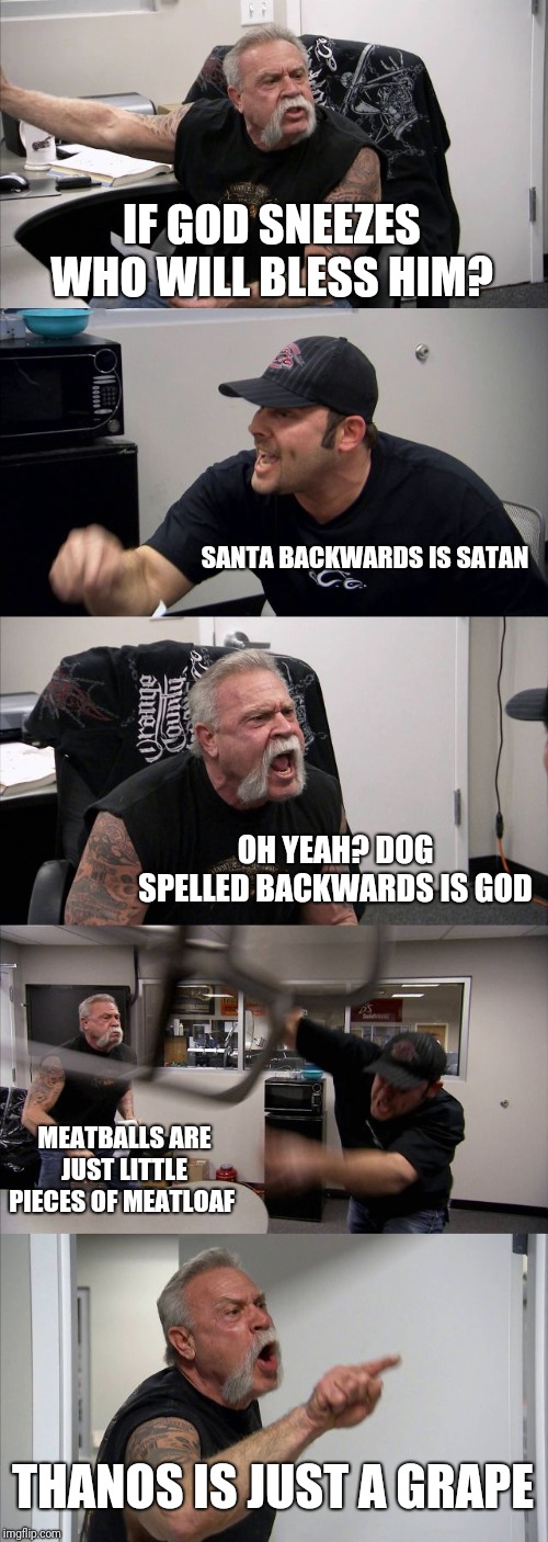 American Chopper Argument | IF GOD SNEEZES WHO WILL BLESS HIM? SANTA BACKWARDS IS SATAN; OH YEAH? DOG SPELLED BACKWARDS IS GOD; MEATBALLS ARE JUST LITTLE PIECES OF MEATLOAF; THANOS IS JUST A GRAPE | image tagged in memes,american chopper argument | made w/ Imgflip meme maker