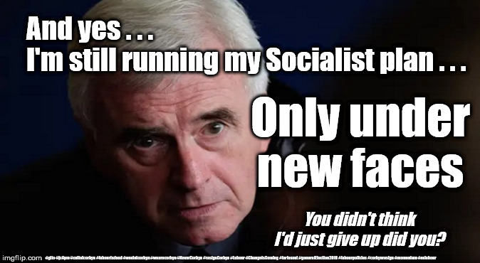 McDonnell - Same old Socialist plan | And yes . . . 
I'm still running my Socialist plan . . . Only under new faces; You didn't think I'd just give up did you? #gtto #jc4pm #cultofcorbyn #labourisdead #weaintcorbyn #wearecorbyn #NeverCorbyn #resignCorbyn #Labour #ChangeIsComing #toriesout #generalElection2019 #labourpolicies #corbynresign #momentum #exlabour | image tagged in john mcdonnell,cultofcorbyn,labourisdead,gtto jc4pm,lansman momentum,momentum students | made w/ Imgflip meme maker