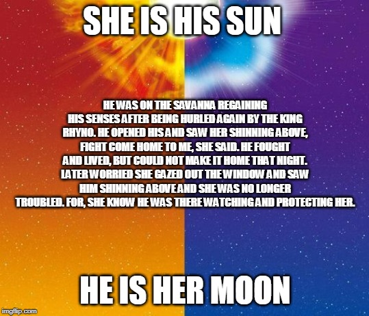 Pokemon Sun and moon Background | SHE IS HIS SUN; HE WAS ON THE SAVANNA REGAINING HIS SENSES AFTER BEING HURLED AGAIN BY THE KING RHYNO. HE OPENED HIS AND SAW HER SHINNING ABOVE, FIGHT COME HOME TO ME, SHE SAID. HE FOUGHT AND LIVED, BUT COULD NOT MAKE IT HOME THAT NIGHT. LATER WORRIED SHE GAZED OUT THE WINDOW AND SAW HIM SHINNING ABOVE AND SHE WAS NO LONGER TROUBLED. FOR, SHE KNOW HE WAS THERE WATCHING AND PROTECTING HER. HE IS HER MOON | image tagged in pokemon sun and moon background | made w/ Imgflip meme maker