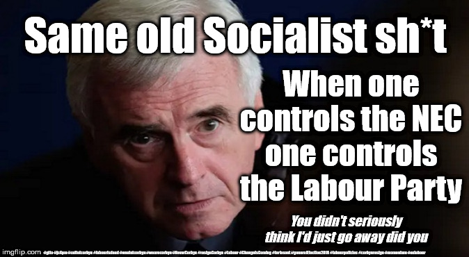 McDonnell - Labours National Executive Committee | Same old Socialist sh*t; When one controls the NEC one controls the Labour Party; You didn't seriously think I'd just go away did you; #gtto #jc4pm #cultofcorbyn #labourisdead #weaintcorbyn #wearecorbyn #NeverCorbyn #resignCorbyn #Labour #ChangeIsComing #toriesout #generalElection2019 #labourpolicies #corbynresign #momentum #exlabour | image tagged in john mcdonnell,cultofcorbyn,gtto jc4pm,lansman momentum,momentum students,labourisdead | made w/ Imgflip meme maker