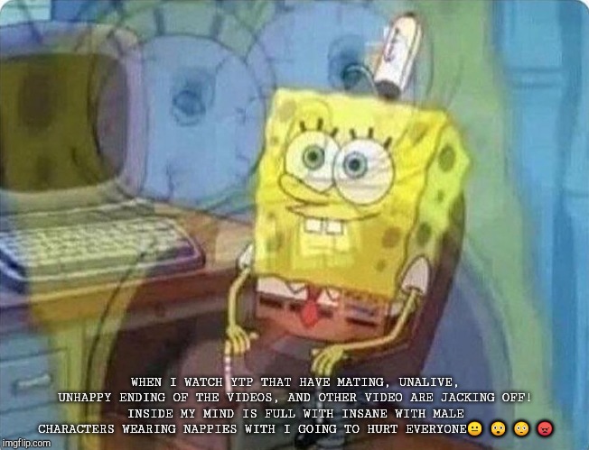 spongebob screaming inside | WHEN I WATCH YTP THAT HAVE MATING, UNALIVE, UNHAPPY ENDING OF THE VIDEOS, AND OTHER VIDEO ARE JACKING OFF!
INSIDE MY MIND IS FULL WITH INSANE WITH MALE CHARACTERS WEARING NAPPIES WITH I GOING TO HURT EVERYONE😐 😲 😳 😠 | image tagged in spongebob screaming inside,ytp,computer,odd,strange,insane | made w/ Imgflip meme maker