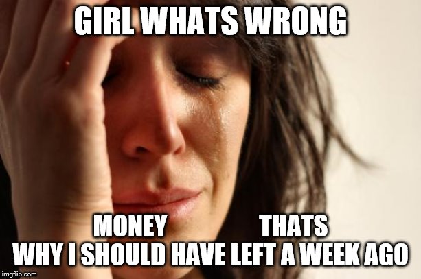 First World Problems Meme | GIRL WHATS WRONG; MONEY                   THATS WHY I SHOULD HAVE LEFT A WEEK AGO | image tagged in memes,first world problems | made w/ Imgflip meme maker