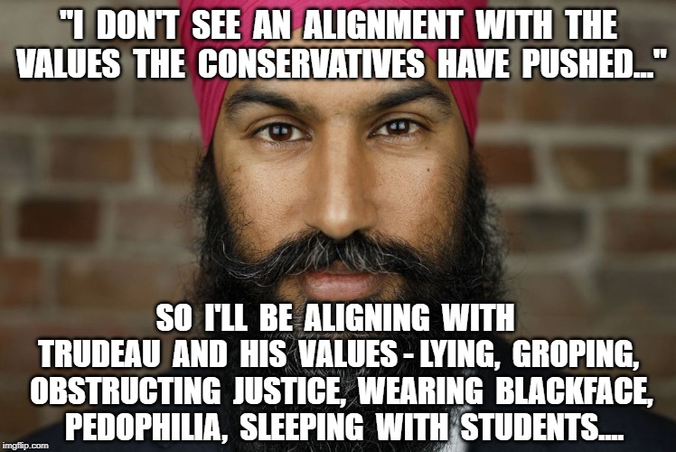 "I  DON'T  SEE  AN  ALIGNMENT  WITH  THE  VALUES  THE  CONSERVATIVES  HAVE  PUSHED..."; SO  I'LL  BE  ALIGNING  WITH  TRUDEAU  AND  HIS  VALUES - LYING,  GROPING,  OBSTRUCTING  JUSTICE,  WEARING  BLACKFACE,   PEDOPHILIA,  SLEEPING  WITH  STUDENTS.... | image tagged in jagmeet singh,politics | made w/ Imgflip meme maker