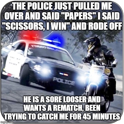 police chase | THE POLICE JUST PULLED ME OVER AND SAID "PAPERS" I SAID "SCISSORS, I WIN" AND RODE OFF; HE IS A SORE LOOSER AND WANTS A REMATCH, BEEN TRYING TO CATCH ME FOR 45 MINUTES | image tagged in police,chase,looser | made w/ Imgflip meme maker