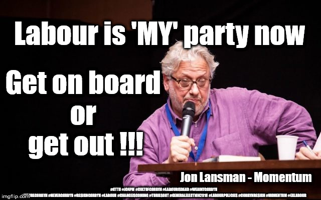 Lansman - Labour is 'MY' Party now | Labour is 'MY' party now; Get on board 
or 
get out !!! Jon Lansman - Momentum; #GTTO #JC4PM #CULTOFCORBYN #LABOURISDEAD #WEAINTCORBYN #WEARECORBYN #NEVERCORBYN #RESIGNCORBYN #LABOUR #CHANGEISCOMING #TORIESOUT #GENERALELECTION2019 #LABOURPOLICIES #CORBYNRESIGN #MOMENTUM #EXLABOUR | image tagged in cultofcorbyn,lansman momentum,labourisdead,momentum students,brexit election 2019,gtto jc4pm | made w/ Imgflip meme maker