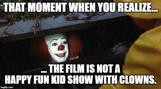 pennywise | THAT MOMENT WHEN YOU REALIZE... ... THE FILM IS NOT A HAPPY FUN KID SHOW WITH CLOWNS. | image tagged in pennywise | made w/ Imgflip meme maker
