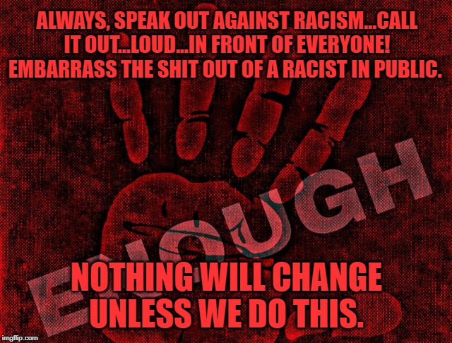 always, speak out against racism | ALWAYS, SPEAK OUT AGAINST RACISM...CALL IT OUT...LOUD...IN FRONT OF EVERYONE! EMBARRASS THE SHIT OUT OF A RACIST IN PUBLIC. NOTHING WILL CHANGE UNLESS WE DO THIS. | image tagged in racism,no racism,donald trump | made w/ Imgflip meme maker