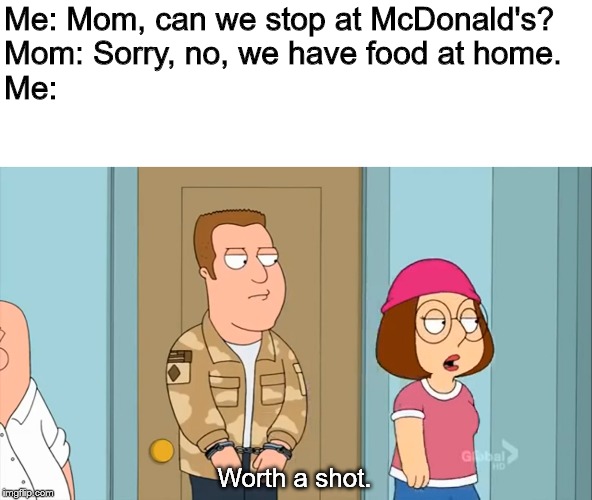 Worth a shot. |  Me: Mom, can we stop at McDonald's?
Mom: Sorry, no, we have food at home.
Me:; Worth a shot. | image tagged in worth a shot | made w/ Imgflip meme maker