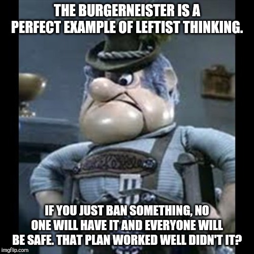 Burgermeister | THE BURGERNEISTER IS A PERFECT EXAMPLE OF LEFTIST THINKING. IF YOU JUST BAN SOMETHING, NO ONE WILL HAVE IT AND EVERYONE WILL BE SAFE. THAT PLAN WORKED WELL DIDN'T IT? | image tagged in burgermeister,christmas,gun control,christmas memes,political meme | made w/ Imgflip meme maker