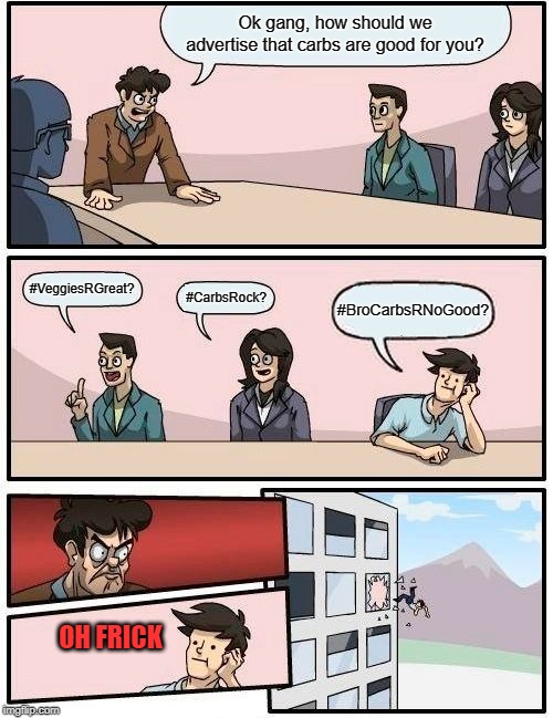 Boardroom Meeting Suggestion | Ok gang, how should we advertise that carbs are good for you? #VeggiesRGreat? #CarbsRock? #BroCarbsRNoGood? OH FRICK | image tagged in memes,boardroom meeting suggestion | made w/ Imgflip meme maker