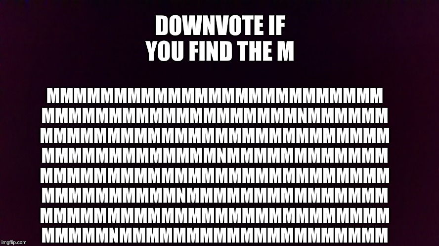 MMMMMMMMMMMMMMMMMMMMMMMMM
MMMMMMMMMMMMMMMMMMMNMMMMMM
MMMMMMMMMMMMMMMMMMMMMMMMMM
MMMMMMMMMMMMMNMMMMMMMMMMMM
MMMMMMMMMMMMMMMMMMMMMMMMMM
MMMMMMMMMMNMMMMMMMMMMMMMMM
MMMMMMMMMMMMMMMMMMMMMMMMMM
MMMMMNMMMMMMMMMMMMMMMMMMMM; DOWNVOTE IF YOU FIND THE M | image tagged in downvote | made w/ Imgflip meme maker