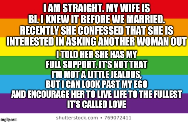 Lgbtq | I AM STRAIGHT. MY WIFE IS BI. I KNEW IT BEFORE WE MARRIED. RECENTLY SHE CONFESSED THAT SHE IS INTERESTED IN ASKING ANOTHER WOMAN OUT; I TOLD HER SHE HAS MY FULL SUPPORT. IT'S NOT THAT I'M MOT A LITTLE JEALOUS, BUT I CAN LOOK PAST MY EGO AND ENCOURAGE HER TO LIVE LIFE TO THE FULLEST
IT'S CALLED LOVE | image tagged in lgbtqp | made w/ Imgflip meme maker
