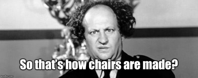 Stooged | So that’s how chairs are made? | image tagged in stooged | made w/ Imgflip meme maker