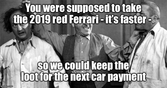 Three Stooges | You were supposed to take the 2019 red Ferrari - it’s faster - so we could keep the loot for the next car payment | image tagged in three stooges | made w/ Imgflip meme maker