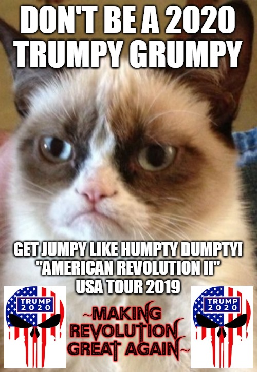 trumpy grumpy 2020 | DON'T BE A 2020
TRUMPY GRUMPY; GET JUMPY LIKE HUMPTY DUMPTY!
"AMERICAN REVOLUTION II"
USA TOUR 2019; ~MAKING  REVOLUTION   GREAT AGAIN~ | image tagged in donald trump,donald trump approves,president trump,american revolution,hillary what difference does it make,grumpy cat again | made w/ Imgflip meme maker