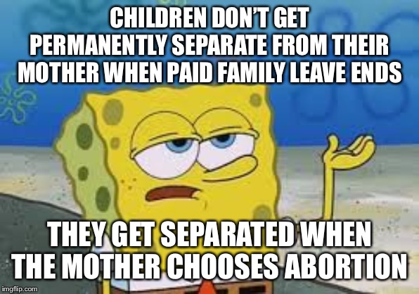 I’ll have you know spongebob | CHILDREN DON’T GET PERMANENTLY SEPARATE FROM THEIR MOTHER WHEN PAID FAMILY LEAVE ENDS THEY GET SEPARATED WHEN THE MOTHER CHOOSES ABORTION | image tagged in ill have you know spongebob | made w/ Imgflip meme maker