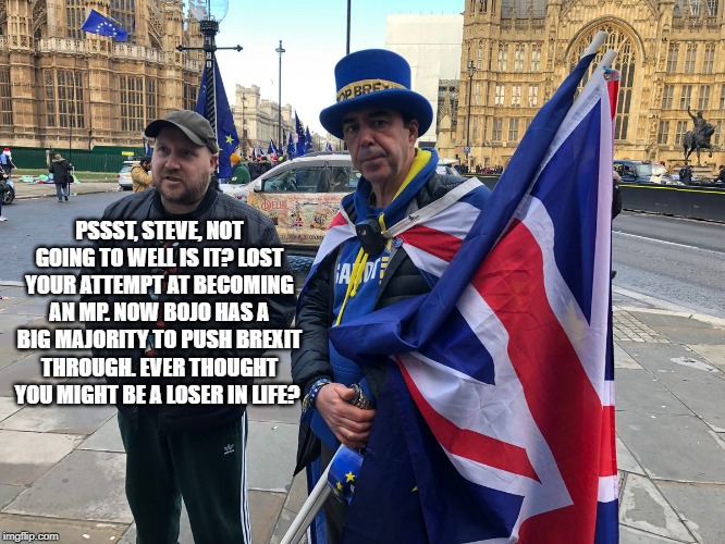 PSSST, STEVE, NOT GOING TO WELL IS IT? LOST YOUR ATTEMPT AT BECOMING AN MP. NOW BOJO HAS A BIG MAJORITY TO PUSH BREXIT THROUGH. EVER THOUGHT YOU MIGHT BE A LOSER IN LIFE? | image tagged in brexit election 2019 | made w/ Imgflip meme maker