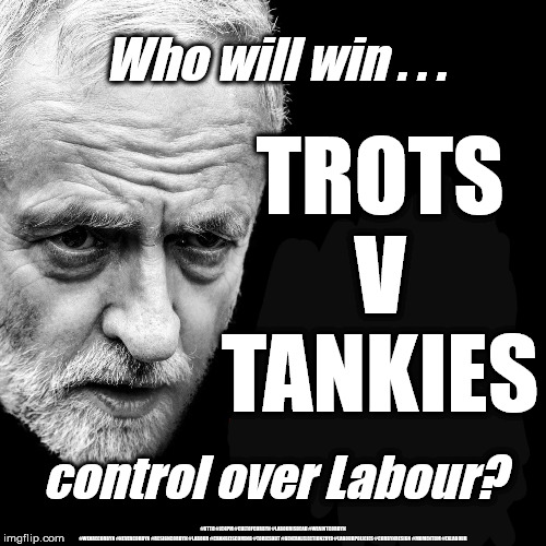 Who will win control of Labour | Who will win . . . TROTS
V
TANKIES; control over Labour? #GTTO #JC4PM #CULTOFCORBYN #LABOURISDEAD #WEAINTCORBYN #WEARECORBYN #NEVERCORBYN #RESIGNCORBYN #LABOUR #CHANGEISCOMING #TORIESOUT #GENERALELECTION2019 #LABOURPOLICIES #CORBYNRESIGN #MOMENTUM #EXLABOUR | image tagged in jeremy corbyn,lansman mometum,gtto jc4pm,momentum students,cultofcorbyn,labourisdead | made w/ Imgflip meme maker