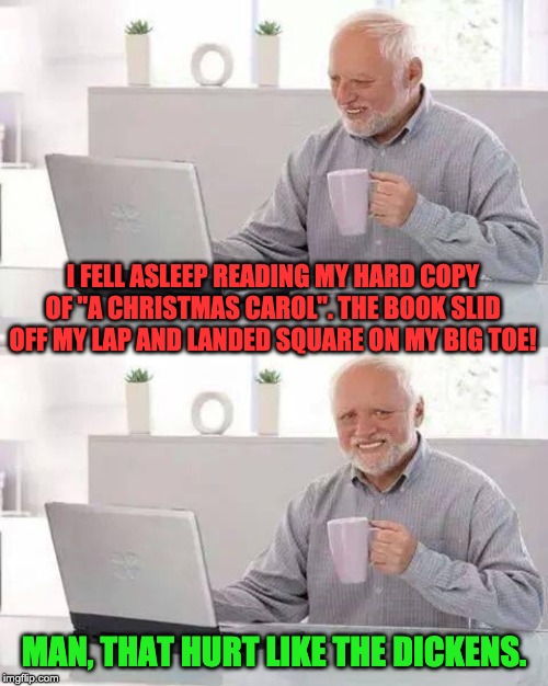 Hide the Pain Harold Meme | I FELL ASLEEP READING MY HARD COPY OF "A CHRISTMAS CAROL". THE BOOK SLID OFF MY LAP AND LANDED SQUARE ON MY BIG TOE! MAN, THAT HURT LIKE THE DICKENS. | image tagged in memes,hide the pain harold | made w/ Imgflip meme maker