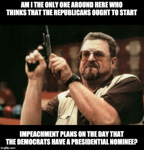 Am I The Only One Around Here Meme | AM I THE ONLY ONE AROUND HERE WHO THINKS THAT THE REPUBLICANS OUGHT TO START; IMPEACHMENT PLANS ON THE DAY THAT THE DEMOCRATS HAVE A PRESIDENTIAL NOMINEE? | image tagged in memes,am i the only one around here | made w/ Imgflip meme maker
