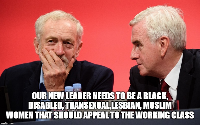 Jeremy Corbyn John McDonnell | OUR NEW LEADER NEEDS TO BE A BLACK, DISABLED, TRANSEXUAL,LESBIAN, MUSLIM WOMEN THAT SHOULD APPEAL TO THE WORKING CLASS | image tagged in jeremy corbyn john mcdonnell | made w/ Imgflip meme maker