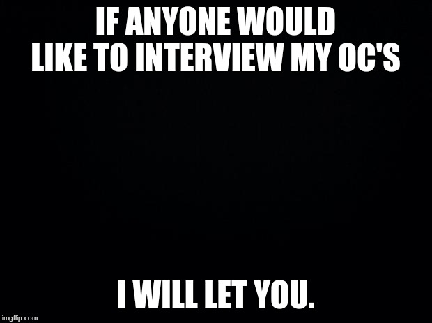 you could interview them for lore purposes, to know the character better, or just have a conversation with them | IF ANYONE WOULD LIKE TO INTERVIEW MY OC'S; I WILL LET YOU. | image tagged in black background | made w/ Imgflip meme maker