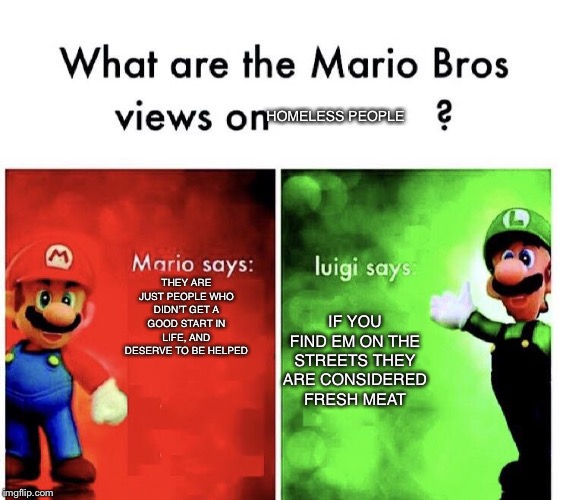 What are the mario bros views on:      ? |  HOMELESS PEOPLE; THEY ARE JUST PEOPLE WHO DIDN’T GET A GOOD START IN LIFE, AND DESERVE TO BE HELPED; IF YOU FIND EM ON THE STREETS THEY ARE CONSIDERED FRESH MEAT | image tagged in what are the mario bros views on | made w/ Imgflip meme maker