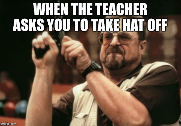 Am I The Only One Around Here Meme | WHEN THE TEACHER ASKS YOU TO TAKE HAT OFF | image tagged in memes,am i the only one around here | made w/ Imgflip meme maker