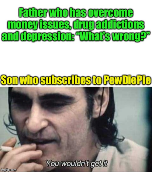 What a shame he is taking a break in 2020 | Father who has overcome money issues, drug addictions and depression: “What’s wrong?”; Son who subscribes to PewDiePie | image tagged in you wouldn't get it,breaking news,pewdiepie,going,so i got that goin for me which is nice,so tired | made w/ Imgflip meme maker