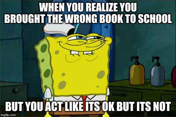 Don't You Squidward Meme | WHEN YOU REALIZE YOU BROUGHT THE WRONG BOOK TO SCHOOL; BUT YOU ACT LIKE ITS OK BUT ITS NOT | image tagged in memes,dont you squidward | made w/ Imgflip meme maker