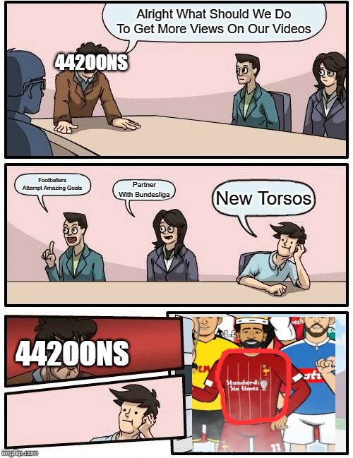 Boardroom Meeting Suggestion | Alright What Should We Do To Get More Views On Our Videos; 442OONS; Footballers Attempt Amazing Goals; Partner With Bundesliga; New Torsos; 442OONS | image tagged in memes,boardroom meeting suggestion | made w/ Imgflip meme maker