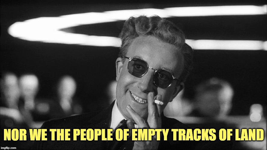 Doctor Strangelove says... | NOR WE THE PEOPLE OF EMPTY TRACKS OF LAND | image tagged in doctor strangelove says | made w/ Imgflip meme maker