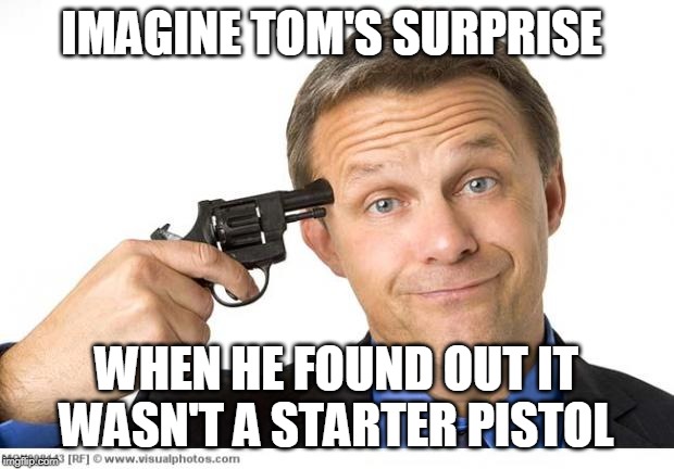 Gun to head | IMAGINE TOM'S SURPRISE; WHEN HE FOUND OUT IT WASN'T A STARTER PISTOL | image tagged in gun to head | made w/ Imgflip meme maker
