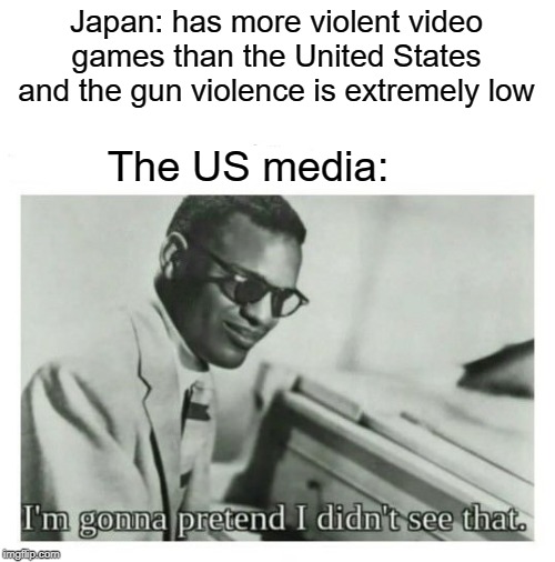 violence causes video games | Japan: has more violent video games than the United States and the gun violence is extremely low; The US media: | image tagged in i'm gonna pretend i didn't see that,media,fake news,funny,memes,video games | made w/ Imgflip meme maker