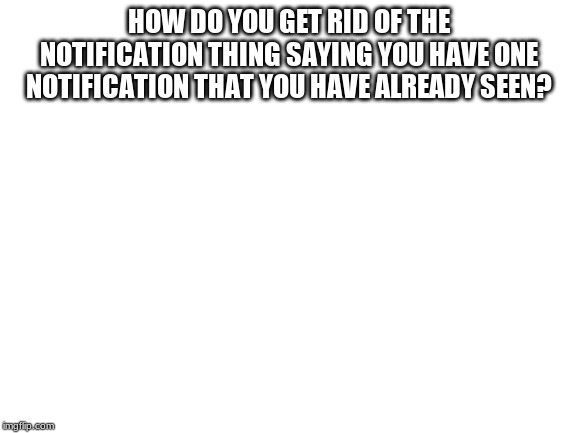 Blank White Template |  HOW DO YOU GET RID OF THE NOTIFICATION THING SAYING YOU HAVE ONE NOTIFICATION THAT YOU HAVE ALREADY SEEN? | image tagged in blank white template | made w/ Imgflip meme maker