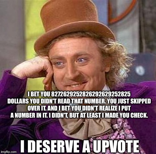Creepy Condescending Wonka Meme | I BET YOU 8272629252826292629252825 DOLLARS YOU DIDN'T READ THAT NUMBER. YOU JUST SKIPPED OVER IT. AND I BET YOU DIDN'T REALIZE I PUT A NUMBER IN IT. I DIDN'T, BUT AT LEAST I MADE YOU CHECK. I DESERVE A UPVOTE | image tagged in memes,creepy condescending wonka | made w/ Imgflip meme maker