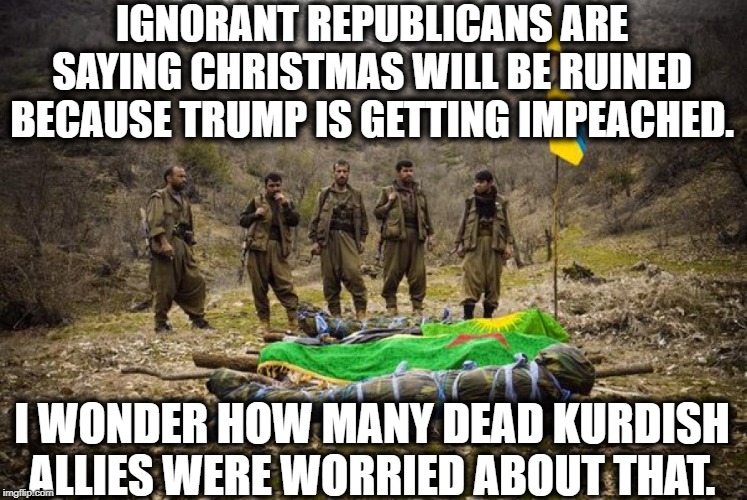 No One Cares About Your Stupid Holiday | IGNORANT REPUBLICANS ARE SAYING CHRISTMAS WILL BE RUINED BECAUSE TRUMP IS GETTING IMPEACHED. I WONDER HOW MANY DEAD KURDISH ALLIES WERE WORRIED ABOUT THAT. | image tagged in republicans,donald trump,impeach trump,christmas,national security,impeachment | made w/ Imgflip meme maker