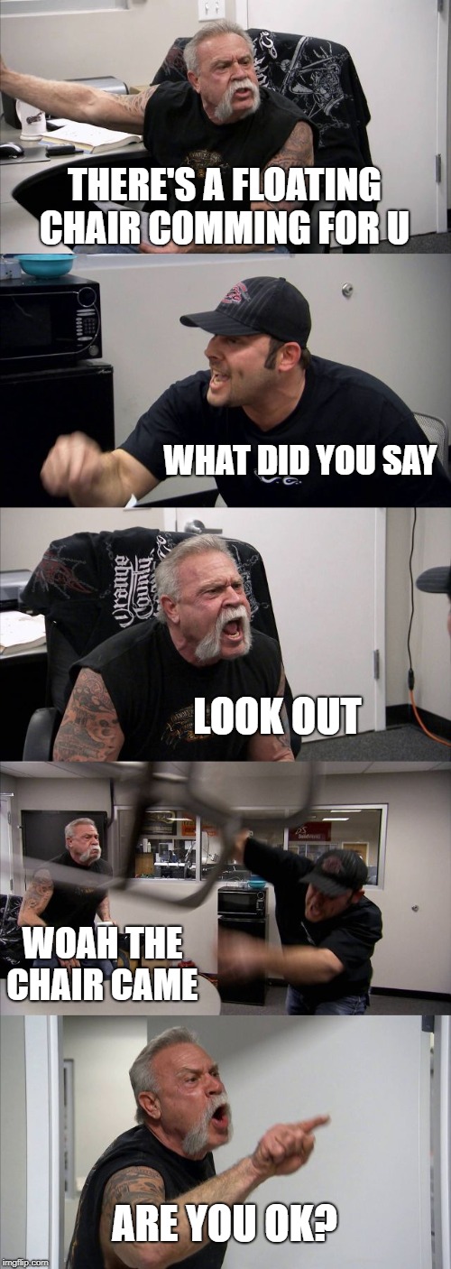 American Chopper Argument | THERE'S A FLOATING CHAIR COMMING FOR U; WHAT DID YOU SAY; LOOK OUT; WOAH THE CHAIR CAME; ARE YOU OK? | image tagged in memes,american chopper argument | made w/ Imgflip meme maker