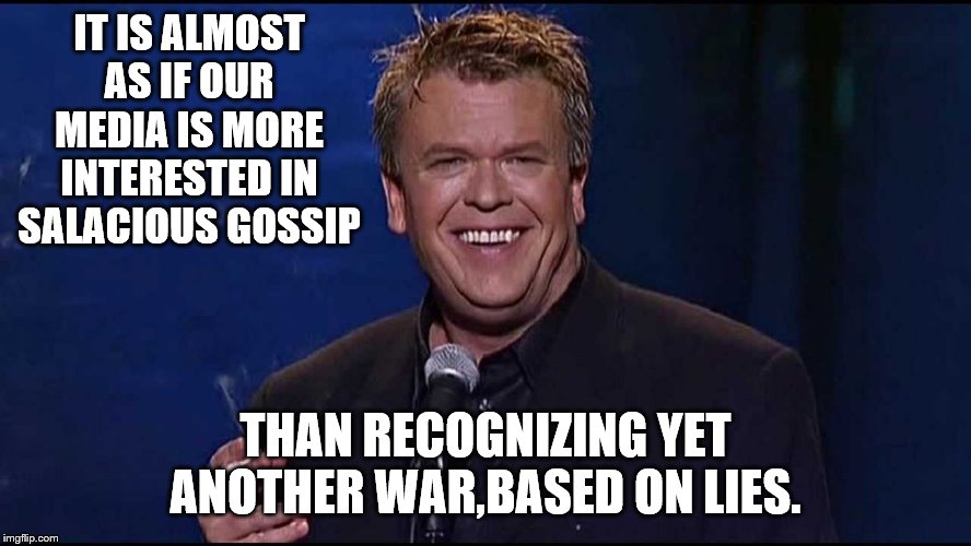 Ron White | IT IS ALMOST AS IF OUR MEDIA IS MORE INTERESTED IN SALACIOUS GOSSIP THAN RECOGNIZING YET ANOTHER WAR,BASED ON LIES. | image tagged in ron white | made w/ Imgflip meme maker