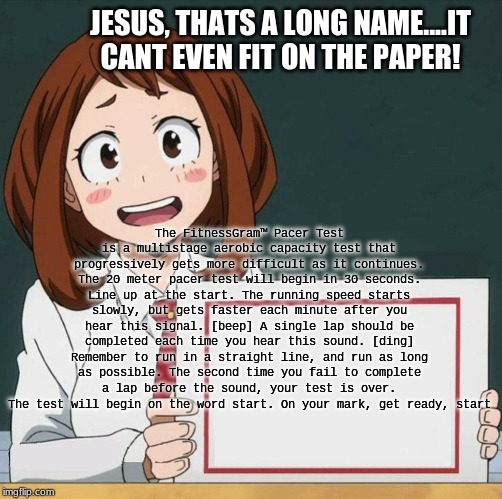Uraraka Blank Paper | JESUS, THATS A LONG NAME....IT CANT EVEN FIT ON THE PAPER! The FitnessGram™ Pacer Test is a multistage aerobic capacity test that progressively gets more difficult as it continues. The 20 meter pacer test will begin in 30 seconds. Line up at the start. The running speed starts slowly, but gets faster each minute after you hear this signal. [beep] A single lap should be completed each time you hear this sound. [ding] Remember to run in a straight line, and run as long as possible. The second time you fail to complete a lap before the sound, your test is over. The test will begin on the word start. On your mark, get ready, start | image tagged in uraraka blank paper | made w/ Imgflip meme maker