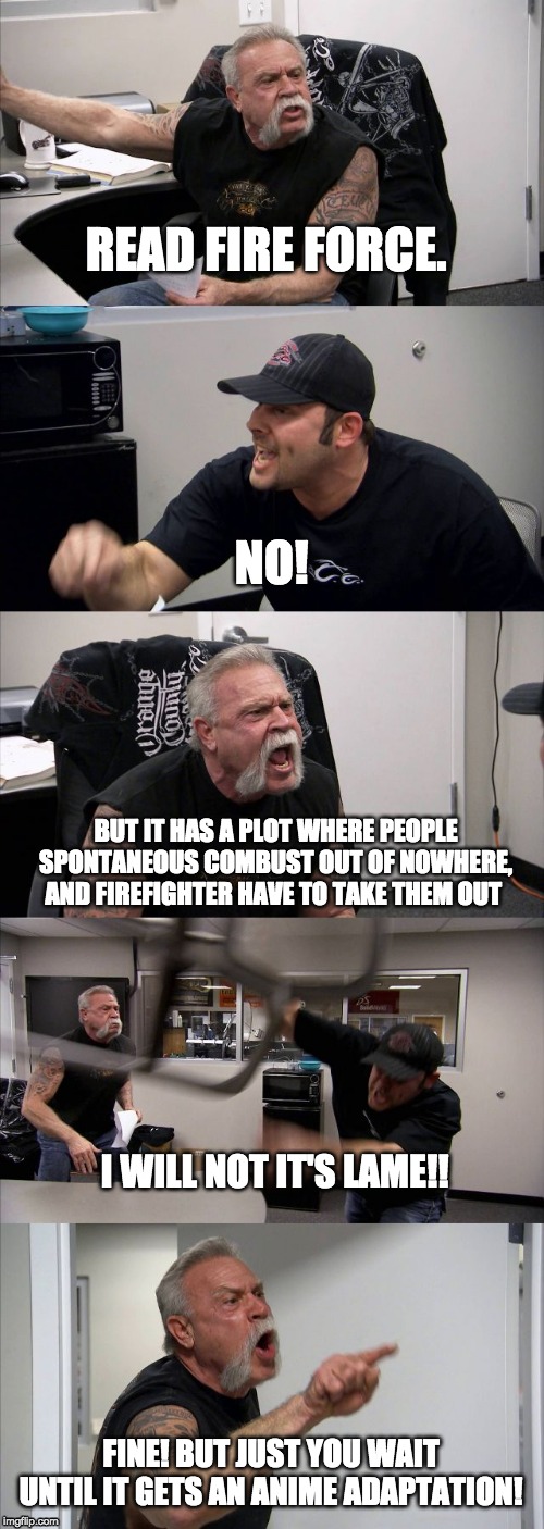 American Chopper Argument | READ FIRE FORCE. NO! BUT IT HAS A PLOT WHERE PEOPLE SPONTANEOUS COMBUST OUT OF NOWHERE, AND FIREFIGHTER HAVE TO TAKE THEM OUT; I WILL NOT IT'S LAME!! FINE! BUT JUST YOU WAIT UNTIL IT GETS AN ANIME ADAPTATION! | image tagged in memes,american chopper argument | made w/ Imgflip meme maker