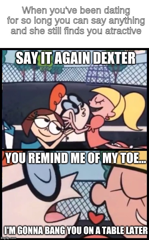 Say it Again, Dexter Meme | When you've been dating for so long you can say anything and she still finds you atractive; SAY IT AGAIN DEXTER; YOU REMIND ME OF MY TOE... I'M GONNA BANG YOU ON A TABLE LATER | image tagged in memes,say it again dexter | made w/ Imgflip meme maker