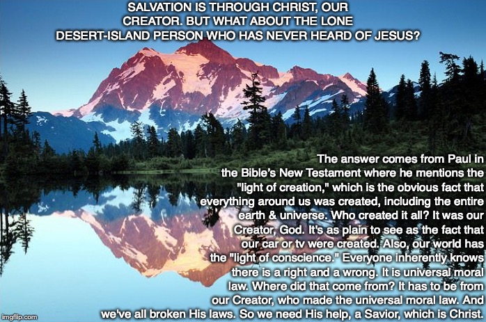 SALVATION IS THROUGH CHRIST, OUR CREATOR. BUT WHAT ABOUT THE LONE DESERT-ISLAND PERSON WHO HAS NEVER HEARD OF JESUS? The answer comes from Paul in the Bible’s New Testament where he mentions the "light of creation," which is the obvious fact that everything around us was created, including the entire earth & universe. Who created it all? It was our Creator, God. It's as plain to see as the fact that our car or tv were created. Also, our world has the "light of conscience." Everyone inherently knows there is a right and a wrong. It is universal moral law. Where did that come from? It has to be from our Creator, who made the universal moral law. And we've all broken His laws. So we need His help, a Savior, which is Christ. | image tagged in morality,god,jesus,law,bible,salvation | made w/ Imgflip meme maker