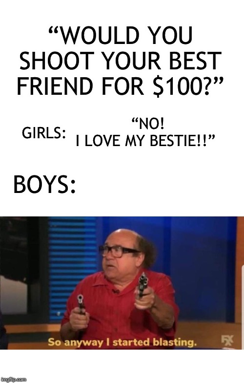 Up it’s if this is true for you | “WOULD YOU SHOOT YOUR BEST FRIEND FOR $100?”; “NO! I LOVE MY BESTIE!!”; GIRLS:; BOYS: | image tagged in blank white template,started blasting | made w/ Imgflip meme maker