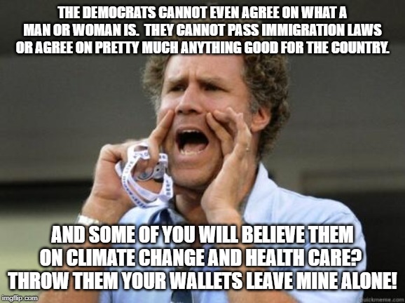 Yelling | THE DEMOCRATS CANNOT EVEN AGREE ON WHAT A MAN OR WOMAN IS.  THEY CANNOT PASS IMMIGRATION LAWS OR AGREE ON PRETTY MUCH ANYTHING GOOD FOR THE COUNTRY. AND SOME OF YOU WILL BELIEVE THEM ON CLIMATE CHANGE AND HEALTH CARE?  THROW THEM YOUR WALLETS LEAVE MINE ALONE! | image tagged in yelling | made w/ Imgflip meme maker