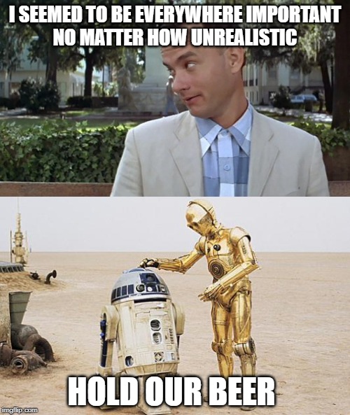 I SEEMED TO BE EVERYWHERE IMPORTANT

NO MATTER HOW UNREALISTIC; HOLD OUR BEER | image tagged in r2d2  c3po,forrest gump face | made w/ Imgflip meme maker